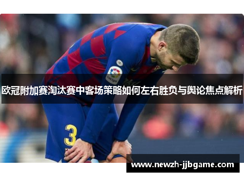欧冠附加赛淘汰赛中客场策略如何左右胜负与舆论焦点解析