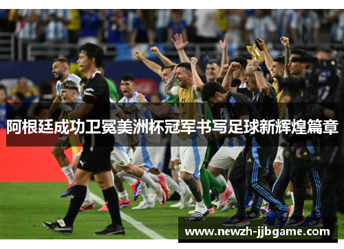 阿根廷成功卫冕美洲杯冠军书写足球新辉煌篇章