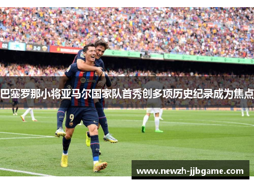 巴塞罗那小将亚马尔国家队首秀创多项历史纪录成为焦点